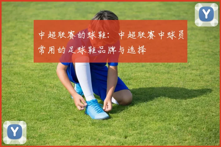 中超联赛的球鞋：中超联赛中球员常用的足球鞋品牌与选择